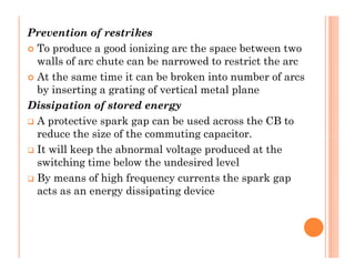 Prevention of restrikes
 To produce a good ionizing arc the space between two
walls of arc chute can be narrowed to restrict the arc
 At the same time it can be broken into number of arcs
by inserting a grating of vertical metal plane
Dissipation of stored energy
 A protective spark gap can be used across the CB to
reduce the size of the commuting capacitor.
 It will keep the abnormal voltage produced at the
switching time below the undesired level
 By means of high frequency currents the spark gap
acts as an energy dissipating device
Prevention of restrikes
 To produce a good ionizing arc the space between two
walls of arc chute can be narrowed to restrict the arc
 At the same time it can be broken into number of arcs
by inserting a grating of vertical metal plane
Dissipation of stored energy
 A protective spark gap can be used across the CB to
reduce the size of the commuting capacitor.
 It will keep the abnormal voltage produced at the
switching time below the undesired level
 By means of high frequency currents the spark gap
acts as an energy dissipating device
 