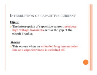 INTERRUPTION OF CAPACITIVE CURRENT
Effect:
 The interruption of capacitive current produces
high voltage transients across the gap of the
circuit breaker.
When?
 This occurs when an unloaded long transmission
line or a capacitor bank is switched off.
Effect:
 The interruption of capacitive current produces
high voltage transients across the gap of the
circuit breaker.
When?
 This occurs when an unloaded long transmission
line or a capacitor bank is switched off.
 