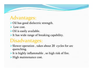 Advantages:
Oil has good dielectric strength.
 Low cost.
Oil is easily available.
It has wide range of breaking capability.
Disadvantages:
Slower operation , takes about 20 cycles for arc
quenching.
It is highly inflammable , so high risk of fire.
High maintenance cost.
Advantages:
Oil has good dielectric strength.
 Low cost.
Oil is easily available.
It has wide range of breaking capability.
Disadvantages:
Slower operation , takes about 20 cycles for arc
quenching.
It is highly inflammable , so high risk of fire.
High maintenance cost.
 