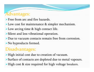 Advantages:
Free from arc and fire hazards.
Low cost for maintenance & simpler mechanism.
Low arcing time & high contact life.
Silent and less vibrational operation.
Due to vacuum contacts remain free from corrosion.
No byproducts formed.
Disadvantages:
High initial cost due to creation of vacuum.
Surface of contacts are depleted due to metal vapours.
High cost & size required for high voltage breakers.
Advantages:
Free from arc and fire hazards.
Low cost for maintenance & simpler mechanism.
Low arcing time & high contact life.
Silent and less vibrational operation.
Due to vacuum contacts remain free from corrosion.
No byproducts formed.
Disadvantages:
High initial cost due to creation of vacuum.
Surface of contacts are depleted due to metal vapours.
High cost & size required for high voltage breakers.
 