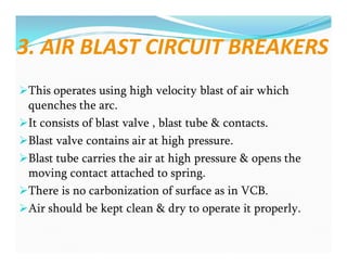 3. AIR BLAST CIRCUIT BREAKERS
This operates using high velocity blast of air which
quenches the arc.
It consists of blast valve , blast tube & contacts.
Blast valve contains air at high pressure.
Blast tube carries the air at high pressure & opens the
moving contact attached to spring.
There is no carbonization of surface as in VCB.
Air should be kept clean & dry to operate it properly.
This operates using high velocity blast of air which
quenches the arc.
It consists of blast valve , blast tube & contacts.
Blast valve contains air at high pressure.
Blast tube carries the air at high pressure & opens the
moving contact attached to spring.
There is no carbonization of surface as in VCB.
Air should be kept clean & dry to operate it properly.
 