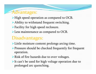 Advantages:
High speed operation as compared to OCB.
Ability to withstand frequent switching.
Facility for high speed reclosure.
Less maintenance as compared to OCB.
Disadvantages:
Little moisture content prolongs arcing time.
Pressure should be checked frequently for frequent
operation.
Risk of fire hazards due to over voltages.
It can’t be used for high voltage operation due to
prolonged arc quenching.
Advantages:
High speed operation as compared to OCB.
Ability to withstand frequent switching.
Facility for high speed reclosure.
Less maintenance as compared to OCB.
Disadvantages:
Little moisture content prolongs arcing time.
Pressure should be checked frequently for frequent
operation.
Risk of fire hazards due to over voltages.
It can’t be used for high voltage operation due to
prolonged arc quenching.
 