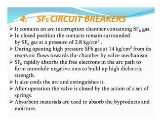 4. SF6 CIRCUIT BREAKERS
 It contains an arc interruption chamber containing SF6 gas.
 In closed position the contacts remain surrounded
by SF6 gas at a pressure of 2.8 kg/cm2 .
 During opening high pressure SF6 gas at 14 kg/cm2 from its
reservoir flows towards the chamber by valve mechanism.
 SF6 rapidly absorbs the free electrons in the arc path to
form immobile negative ions to build up high dielectric
strength.
 It also cools the arc and extinguishes it.
 After operation the valve is closed by the action of a set of
springs.
 Absorbent materials are used to absorb the byproducts and
moisture.
 It contains an arc interruption chamber containing SF6 gas.
 In closed position the contacts remain surrounded
by SF6 gas at a pressure of 2.8 kg/cm2 .
 During opening high pressure SF6 gas at 14 kg/cm2 from its
reservoir flows towards the chamber by valve mechanism.
 SF6 rapidly absorbs the free electrons in the arc path to
form immobile negative ions to build up high dielectric
strength.
 It also cools the arc and extinguishes it.
 After operation the valve is closed by the action of a set of
springs.
 Absorbent materials are used to absorb the byproducts and
moisture.
 