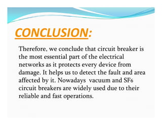 CONCLUSION:
Therefore, we conclude that circuit breaker is
the most essential part of the electrical
networks as it protects every device from
damage. It helps us to detect the fault and area
affected by it. Nowadays vacuum and SF6
circuit breakers are widely used due to their
reliable and fast operations.
Therefore, we conclude that circuit breaker is
the most essential part of the electrical
networks as it protects every device from
damage. It helps us to detect the fault and area
affected by it. Nowadays vacuum and SF6
circuit breakers are widely used due to their
reliable and fast operations.
 