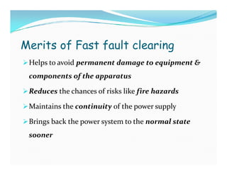 Merits of Fast fault clearing
Helps to avoid permanent damage to equipment &
components of the apparatus
Reduces the chances of risks like fire hazards
Maintains the continuity of the power supply
Brings back the power system to the normal state
sooner
Helps to avoid permanent damage to equipment &
components of the apparatus
Reduces the chances of risks like fire hazards
Maintains the continuity of the power supply
Brings back the power system to the normal state
sooner
 