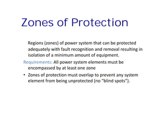 Regions (zones) of power system that can be protectedRegions (zones) of power system that can be protected
adequately with fault recognition and removal resulting inadequately with fault recognition and removal resulting in
isolation of a minimum amount of equipment.isolation of a minimum amount of equipment.
Requirements: All power system elements must beAll power system elements must be
encompassed by at least one zoneencompassed by at least one zone
•• Zones of protection must overlap to prevent any systemZones of protection must overlap to prevent any system
element from being unprotected (no “blind spots”).element from being unprotected (no “blind spots”).
Zones of ProtectionZones of Protection
Regions (zones) of power system that can be protectedRegions (zones) of power system that can be protected
adequately with fault recognition and removal resulting inadequately with fault recognition and removal resulting in
isolation of a minimum amount of equipment.isolation of a minimum amount of equipment.
Requirements: All power system elements must beAll power system elements must be
encompassed by at least one zoneencompassed by at least one zone
•• Zones of protection must overlap to prevent any systemZones of protection must overlap to prevent any system
element from being unprotected (no “blind spots”).element from being unprotected (no “blind spots”).
 