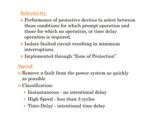 Selectivity
 Performance of protective devices to select betweenPerformance of protective devices to select between
those conditions for which prompt operation andthose conditions for which prompt operation and
those for which no operation, or time delaythose for which no operation, or time delay
operation is required.operation is required.
 Isolate faulted circuit resulting in minimumIsolate faulted circuit resulting in minimum
interruptions.interruptions.
 Implemented through “Zone of Protection”Implemented through “Zone of Protection”
Speed
 Remove a fault from the power system as quicklyRemove a fault from the power system as quickly
as possibleas possible
 Classification:Classification:
 InstantaneousInstantaneous -- no intentional delayno intentional delay
 High SpeedHigh Speed -- less than 3 cyclesless than 3 cycles
 TimeTime--DelayDelay -- intentional time delayintentional time delay
 