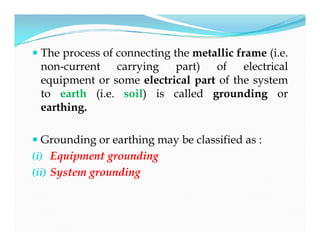  The process of connecting the metallic frame (i.e.
non-current carrying part) of electrical
equipment or some electrical part of the system
to earth (i.e. soil) is called grounding or
earthing.
 Grounding or earthing may be classified as :
(i) Equipment grounding
(ii) System grounding
 The process of connecting the metallic frame (i.e.
non-current carrying part) of electrical
equipment or some electrical part of the system
to earth (i.e. soil) is called grounding or
earthing.
 Grounding or earthing may be classified as :
(i) Equipment grounding
(ii) System grounding
 
