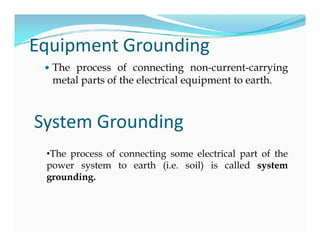 Equipment Grounding
 The process of connecting non-current-carrying
metal parts of the electrical equipment to earth.
System GroundingSystem Grounding
•The process of connecting some electrical part of the
power system to earth (i.e. soil) is called system
grounding.
 