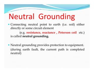 Neutral Grounding
 Connecting neutral point to earth (i.e. soil) either
directly or some circuit element
(e.g. resistance, reactance , Peterson coil etc.)
is called neutral grounding.
 Neutral grounding provides protection to equipment.
(during earth fault, the current path is completed
neutral)
 Connecting neutral point to earth (i.e. soil) either
directly or some circuit element
(e.g. resistance, reactance , Peterson coil etc.)
is called neutral grounding.
 Neutral grounding provides protection to equipment.
(during earth fault, the current path is completed
neutral)
 