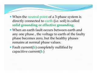  When the neutral point of a 3-phase system is
directly connected to earth (i.e. soil) is called
solid grounding or effective grounding.
 When an earth fault occurs between earth and
any one phase , the voltage to earth of the faulty
phase becomes zero, but the healthy phases
remains at normal phase values.
 Fault current(IF) completely nullified by
capacitive current(IC)
 When the neutral point of a 3-phase system is
directly connected to earth (i.e. soil) is called
solid grounding or effective grounding.
 When an earth fault occurs between earth and
any one phase , the voltage to earth of the faulty
phase becomes zero, but the healthy phases
remains at normal phase values.
 Fault current(IF) completely nullified by
capacitive current(IC)
 
