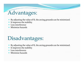 Advantages:
 By adjusting the value of R, the arcing grounds can be minimized.
 It improves the stability
 Less interference
 Minimize hazards
 By adjusting the value of R, the arcing grounds can be minimized.
 It improves the stability
 Less interference
 Minimize hazards
Disadvantages:
 By adjusting the value of R, the arcing grounds can be minimized.
 It improves the stability
 Less interference
 Minimize hazards
 