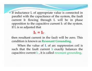  If inductance L of appropriate value is connected in
parallel with the capacitance of the system, the fault
current IF flowing through L will be in phase
opposition to the capacitive current IC of the system.
If L is so adjusted that
IL = IC
then resultant current in the fault will be zero. This
condition is known as Resonant Grounding.
When the value of L of arc suppression coil is
such that the fault current IF exactly balances the
capacitive current IC , it is called resonant grounding.
 If inductance L of appropriate value is connected in
parallel with the capacitance of the system, the fault
current IF flowing through L will be in phase
opposition to the capacitive current IC of the system.
If L is so adjusted that
IL = IC
then resultant current in the fault will be zero. This
condition is known as Resonant Grounding.
When the value of L of arc suppression coil is
such that the fault current IF exactly balances the
capacitive current IC , it is called resonant grounding.
 