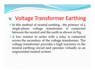 v. Voltage Transformer Earthing
 In this method of neutral earthing , the primary of a
single-phase voltage transformer is connected
between the neutral and the earth as shown in Fig
 A low resistor in series with a relay is connected
across the secondary of the voltage transformer. The
voltage transformer provides a high reactance in the
neutral earthing circuit and operates virtually as an
ungrounded neutral system.
 In this method of neutral earthing , the primary of a
single-phase voltage transformer is connected
between the neutral and the earth as shown in Fig
 A low resistor in series with a relay is connected
across the secondary of the voltage transformer. The
voltage transformer provides a high reactance in the
neutral earthing circuit and operates virtually as an
ungrounded neutral system.
 