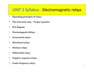 UNIT 2 Syllabus - Electromagnetic relays
• Operating principles of relays
• The Universal relay - Torque equation
• R-X diagram
• Electromagnetic Relays
• Overcurrent relays
• Directional relays
• Distance relays
• Differential relays
• Negative sequence relays
• Under frequency relays
• Operating principles of relays
• The Universal relay - Torque equation
• R-X diagram
• Electromagnetic Relays
• Overcurrent relays
• Directional relays
• Distance relays
• Differential relays
• Negative sequence relays
• Under frequency relays
3
 