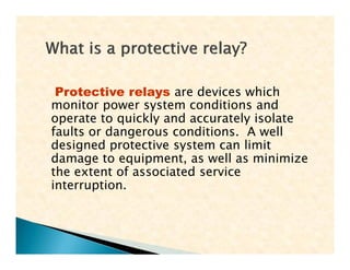 Protective relays are devices which
monitor power system conditions and
operate to quickly and accurately isolate
faults or dangerous conditions. A well
designed protective system can limit
damage to equipment, as well as minimize
the extent of associated service
interruption.
Protective relays are devices which
monitor power system conditions and
operate to quickly and accurately isolate
faults or dangerous conditions. A well
designed protective system can limit
damage to equipment, as well as minimize
the extent of associated service
interruption.
 