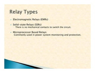  Electromagnetic Relays (EMRs)
 Solid-state Relays (SSRs)
◦ There is no mechanical contacts to switch the circuit.
 Microprocessor Based Relays
Commonly used in power system monitoring and protection.
 