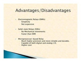  Electromagnetic Relays (EMRs)
◦ Simplicity
◦ Not expensive
 Solid-state Relays (SSRs)
◦ No Mechanical movements
◦ Faster than EMR
 Microprocessor-based Relay
◦ Much higher precision and more reliable and durable.
◦ Capable of both digital and analog I/O.
◦ Higher cost
 Electromagnetic Relays (EMRs)
◦ Simplicity
◦ Not expensive
 Solid-state Relays (SSRs)
◦ No Mechanical movements
◦ Faster than EMR
 Microprocessor-based Relay
◦ Much higher precision and more reliable and durable.
◦ Capable of both digital and analog I/O.
◦ Higher cost
 