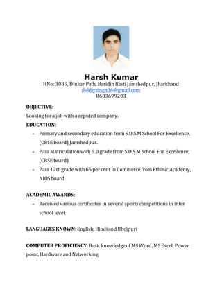 Harsh Kumar
HNo: 3085, Dinkar Path, Baridih Basti Jamshedpur, Jharkhand
dobbysingh06@gmail.com
8603699203
OBJECTIVE:
Looking for a job with a reputed company.
EDUCATION:
▪ Primary and secondary education from S.D.S.M SchoolFor Excellence,
(CBSE board) Jamshedpur.
▪ Pass Matriculation with 5.0 gradefrom S.D.S.M School For Excellence,
(CBSE board)
▪ Pass 12thgrade with 65 per cent in Commercefrom Ethinic Academy,
NIOS board
ACADEMIC AWARDS:
▪ Received variouscertificates in several sportscompetitions in inter
school level.
LANGUAGES KNOWN:English, Hindiand Bhojpuri
COMPUTER PROFICIENCY: Basicknowledgeof MSWord, MSExcel, Power
point, Hardwareand Networking.
 