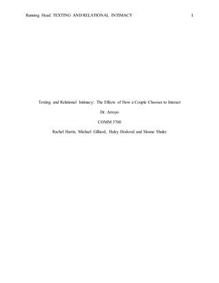 Running Head: TEXTING AND RELATIONAL INTIMACY 1
Texting and Relational Intimacy: The Effects of How a Couple Chooses to Interact
Dr. Arroyo
COMM 3700
Rachel Harris, Michael Gilliard, Haley Hodoval and Sloane Shuler
 