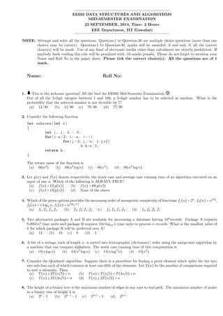 EE693 DATA STRUCTURES AND ALGORITHMS
MID-SEMESTER EXAMINATION
22 SEPTEMBER, 2014, Time: 2 Hours
EEE Department, IIT Guwahati
NOTE: Attempt and solve all the questions. Question-1 to Question-30 are multiple choice questions (more than one
choices may be correct). Question-1 to Question-30, marks will be awarded, if and only if, all the correct
choice(s) will be made. Use of any kind of electronic media other than calculators are strictly prohibited. If
anybody ﬁnds voiding this rule will be penalized with -10 marks penalty. Please do not forget to mention your
Name and Roll No in the paper sheet. Please tick the correct choice(s). All the questions are of 1
mark.
Name: Roll No:
1. This is the welcome question! All the best for EE693 Mid-Semester Examination.
Out of all the 2-digit integers between 1 and 100, a 2-digit number has to be selected at random. What is the
probability that the selected number is not divisible by 7?
(a) 13/90 (b) 12/90 (c) 78/90 (d) 77/90
2. Consider the following function
int unknown( int n)
{
int i , j , k = 0;
for ( i=n /2; i<=n ; i++)
for ( j =2; j<=n ; j=j ∗2)
k=k+n /2;
return k ;
}
The return value of the function is
(a) Θ(n2
) (b) Θ(n2
log n) (c) Θ(n3
) (d) Θ(n3
log n)
3. Let g(n) and f(n) denote respectively, the worst case and average case running time of an algorithm executed on an
input of size n. Which of the following is ALWAYS TRUE?
(a) f(n) = Ω(g(n)) (b) f(n) = Θ(g(n))
(c) f(n) = O(g(n)) (d) None of the above
4. Which of the given options provides the increasing order of asymptotic complexity of functions f1(n) = 2n
, f2(n) = n3/2
,
f3(n) = nlog2 n, f4(n) = nlog2 n
?
(a) f3,f2,f4,f1 (b) f3,f2,f1,f4 (c) f2,f3,f1,f4 (d) f2,f3,f4,f1
5. Two alternative packages A and B are available for processing a database having 10k
records. Package A requires
0.0001n2
time units and package B requires 10nlog10 n time units to process n records. What is the smallest value of
k for which package B will be preferred over A?
(a) 12 (b) 10 (c) 6 (d) 5
6. A list of n strings, each of length n, is sorted into lexicographic (dictionary) order using the merge-sort algorithm by
a machine that can compare alphabets. The worst case running time of this computation is
(a) O(nlog n) (b) O(n2
log n) (c) O(nlog2
n) (d) O(n2
)
7. Consider the Quicksort algorithm. Suppose there is a procedure for ﬁnding a pivot element which splits the list into
two sub-lists each of which contains at least one-ﬁfth of the elements. Let T(n) be the number of comparisons required
to sort n elements. Then
(a) T(n) ≤ 2T(n/5) + n (b) T(n) ≤ T(n/5) + T(4n/5) + n
(c) T(n) ≤ 2T(4n/5) + n (d) T(n) ≤ 2T(n/2) + n
8. The height of a binary tree is the maximum number of edges in any root to leaf path. The maximum number of nodes
in a binary tree of height h is
(a) 2h
− 1 (b) 2h−1
− 1 (c) 2h+1
− 1 (d) 2h+1
 