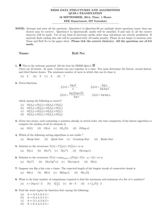 EE693 DATA STRUCTURES AND ALGORITHMS
QUIZ-1 EXAMINATION
16 SEPTEMBER, 2014, Time: 1 Hours
EEE Department, IIT Guwahati
NOTE: Attempt and solve all the questions. Question-1 to Question-20 are multiple choice questions (more than one
choices may be correct). Question-1 to Question-20, marks will be awarded, if and only if, all the correct
choice(s) will be made. Use of any kind of electronic media other than calculators are strictly prohibited. If
anybody ﬁnds voiding this rule will be penalized with -10 marks penalty. Please do not forget to mention your
Name and Roll No in the paper sheet. Please tick the correct choice(s). All the questions are of 0.5
mark.
Name: Roll No:
1. This is the welcome question! All the best for EE693 Quiz-1.
There are 25 horses. At most, 5 horses can race together at a time. You must determine the fastest, second fastest,
and third fastest horses. The minimum number of races in which this can be done is
(a) 8 (b) 9 (c) 6 (d) 7
2. Given functions
f1(n) =
log n!
n
, f2(n) =
log n
log log n
,
f3(n) =
log (⌈log n⌉!)
log n
, f4(n) = log log n,
which among the following is correct?
(a) O(f2) ≤ O(f1) ≤ O(f3) ≤ O(f4)
(b) O(f3) ≤ O(f4) ≤ O(f2) ≤ O(f1)
(c) O(f4) ≤ O(f3) ≤ O(f2) ≤ O(f1)
(d) O(f2) ≤ O(f1) ≤ O(f4) ≤ O(f3)
3. Given two arrays, each containing n numbers already in sorted order, the time complexity of the fastest algorithm to
compute the median of all 2n elements is
(a) O(1) (b) O(n) (c) O(
√
n) (d) O(log n)
4. Which of the following sorting algorithms is not stable ?
(a) Merge Sort (b) Quick Sort (c) Counting Sort (d) Radix Sort
5. Solution to the recurrence T(n) = T(1
3
n) + T(2
3
n) + cn is
(a) Ω(n) (b) Ω(n2
) (c) Ω(n3
) (d) Ω(nlog n)
6. Solution to the recurrence T(n) = max0≤q≤n−1(T(q) + T(n − q − 1)) + cn is
(a) Ω(n2
) (b) Ω(nlog2
n) (c) Ω(nlog n) (d) Ω(n)
7. Suppose you ﬂip a fair coin n times. The expected length of the longest streak of consecutive heads is
(a) Θ(n) (b) Θ(1) (c) Θ(log n) (d) Θ(
√
n)
8. What is the least number of comparisons required to ﬁnd the maximum and minimum of a list of n numbers?
(a) n + ⌈log n⌉ − 2 (b) 3⌊n
2
⌋ (c) 2n − 3 (d) n + ⌊
√
n⌋ − 2
9. Find the worst inputs for Insertion Sort among the following:
(a) A =< 3,5,1,6,2,4 >
(b) A =< 6,4,5,3,1,2 >
(c) A =< 3,1,4,5,6,2 >
(d) A =< 6,4,2,5,3,1 >
 
