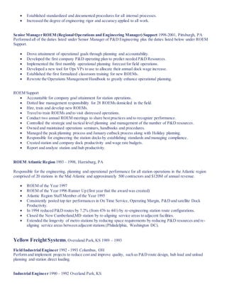  Established standardized and documented procedures for all internal processes.
 Increased the degree of engineering rigor and accuracy applied to all work.
Senior Manager ROEM (Regional Operations and Engineering Manager) Support 1998-2001, Pittsburgh, PA
Performed all of the duties listed under Senior Manager of P&D Engineering plus the duties listed below under ROEM
Support.
 Drove attainment of operational goals through planning and accountability.
 Developed the first company P&D operating plan to predict needed P&D Resources.
 Implemented the first monthly operational planning forecast for field operations.
 Developed a new tool for Ops VPs to use to allocate their annual dock wage increase.
 Established the first formalized classroom training for new ROEMs.
 Rewrote the Operations Management Handbook to greatly enhance operational planning.
ROEM Support
 Accountable for company goal attainment for station operations.
 Dotted line management responsibility for 28 ROEMs domiciled in the field.
 Hire, train and develop new ROEMs.
 Travel to train ROEMs and to visit distressed operations.
 Conduct two annual ROEM meetings to share best practices and to recognize performance.
 Controlled the strategic and tactical level planning and management of the number of P&D resources.
 Owned and maintained operations seminars, handbooks and procedures.
 Managed the peak planning process and January cutback process along with Holiday planning.
 Responsible for engineering the station docks by establishing standards and managing compliance.
 Created station and company dock productivity and wage rate budgets.
 Report and analyze station and hub productivity.
ROEM Atlantic Region 1993 – 1998, Harrisburg, PA
Responsible for the engineering, planning and operational performance for all station operations in the Atlantic region
comprised of 20 stations in the Mid Atlantic and approximately 500 contractors and $120M of annual revenue.
 ROEM of the Year 1997
 ROEM of the Year 1996 Runner Up (first year that the award was created)
 Atlantic Region Staff Member of the Year 1995
 Consistently posted top tier performances in On Time Service, Operating Margin, P&D and satellite Dock
Productivity.
 In 1994 reduced P&D routes by 7.2% (from 476 to 441) by re-engineering station route configurations.
 Closed the New Cumberland,MD station by re-aligning service areas to adjacent facilities.
 Extended the longevity of metro stations by reducing space requirements by reducing P&D resources and re-
aligning service areas between adjacent stations (Philadelphia, Washington DC).
Yellow FreightSystems,Overaland Park,KS 1989 – 1993
Field Industrial Engineer 1992 - 1993 Columbus, OH
Perform and implement projects to reduce cost and improve quality, such as P&D route design, hub load and unload
planning and station direct loading.
Industrial Engineer 1990 – 1992 Overland Park, KS
 