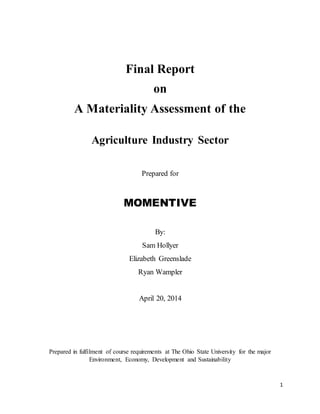 1
Final Report
on
A Materiality Assessment of the
Agriculture Industry Sector
Prepared for
MOMENTIVE
By:
Sam Hollyer
Elizabeth Greenslade
Ryan Wampler
April 20, 2014
Prepared in fulfilment of course requirements at The Ohio State University for the major
Environment, Economy, Development and Sustainability
 