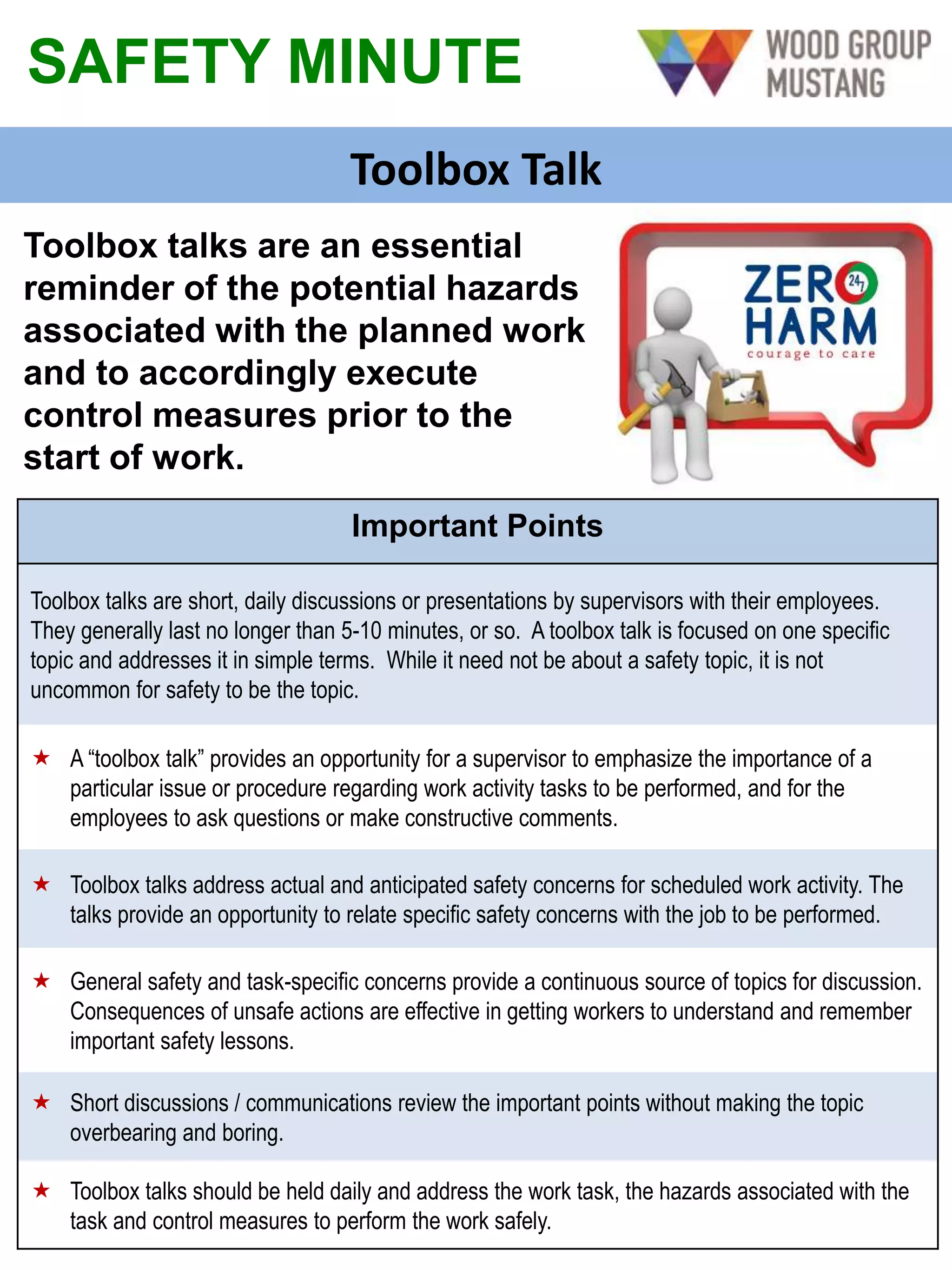 SAFETY MINUTE
Toolbox Talk
Toolbox talks are an essential
reminder of the potential hazards
associated with the planned work
and to accordingly execute
control measures prior to the
start of work.
Important Points
Toolbox talks are short, daily discussions or presentations by supervisors with their employees.
They generally last no longer than 5-10 minutes, or so. A toolbox talk is focused on one specific
topic and addresses it in simple terms. While it need not be about a safety topic, it is not
uncommon for safety to be the topic.
 A “toolbox talk” provides an opportunity for a supervisor to emphasize the importance of a
particular issue or procedure regarding work activity tasks to be performed, and for the
employees to ask questions or make constructive comments.
 Toolbox talks address actual and anticipated safety concerns for scheduled work activity. The
talks provide an opportunity to relate specific safety concerns with the job to be performed.
 General safety and task-specific concerns provide a continuous source of topics for discussion.
Consequences of unsafe actions are effective in getting workers to understand and remember
important safety lessons.
 Short discussions / communications review the important points without making the topic
overbearing and boring.
 Toolbox talks should be held daily and address the work task, the hazards associated with the
task and control measures to perform the work safely.
 