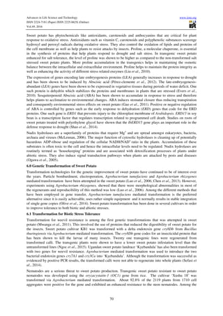 Advances in Life Science and Technology www.iiste.org
ISSN 2224-7181 (Paper) ISSN 2225-062X (Online)
Vol.49, 2016
70
Sweet potato has phytochemicals like antioxidants, carotenoids and anthocyanins that are critical for plant
response to oxidative stress. Antioxidants such as vitamin C, carotenoids and polyphenolic substances scavenge
hydroxyl and peroxyl radicals during oxidative stress. They also control the oxidation of lipids and proteins of
the cell membrane as well as help plants to resist attacks by insects. Proline, a molecular chaperone, is essential
in the synthesis of proteins that help plants respond to drought and salt stress. In transgenic sweet potato
enhanced for salt tolerance, the level of proline was shown to be higher as compared to the non-transformed salt
stressed sweet potato plants. More proline accumulation in the transgenics helps in maintaining the osmotic
balance between the intracellular and extracellular environment. Proline helps to maintain the protein integrity as
well as enhancing the activity of different stress related enzymes (Liu et al., 2010).
The expression of genes encoding late embryogenesis proteins (LEA) generally increases in response to drought
and has been shown to be induced by Abscisic acid (Pérez-clemente et al., 2012). The late-embryogenesis-
abundant (LEA) genes have been shown to be expressed in vegetative tissues during periods of water deficit. One
such protein is dehydrin which stabilizes the proteins and membranes in plants that are stressed (Evers et al.,
2010). Sesquiterpenoid Abscisic acid (ABA) has been shown to accumulate in response to stress and therefore
helps plants to acclimatize to environmental changes. ABA induces stomatal closure thus reducing transpiration
and consequently environmental stress effects on sweet potato (Gao et al., 2011). Positive or negative regulation
of ABA is controlled by genes such as the early response to dehydration (ERD) genes that code for the ERD
proteins. One such gene is ERD1 that prevents injury to the chloroplast membrane of Arabidopsis. ERD15 in soy
bean is a transcription factor that regulates transcription related to programmed cell death. Studies on roots of
sweet potato treated with polyethylene glycol have shown that the IbERD15 gene plays an important role in the
defense response to drought (Shao et al., 2014).
Nudix hydrolases are a superfamily of proteins that require Mg+
and are spread amongst eukaryotes, bacteria,
archaea and viruses (McLennan, 2006). The major function of cytosolic hydrolases is cleaning up of potentially
hazardous ADP-ribose and regulation of the cellular NADH/NAD+
ratio in the plants. Accumulation of these
substrates is often toxic to the cell and hence the intracellular levels need to be regulated. Nudix hydrolases are
routinely termed as ‘housekeeping’ proteins and are associated with detoxification processes of plants under
abiotic stress. They also induce signal transduction pathways when plants are attacked by pests and diseases
(Ogawa et al., 2005).
6.0 Genetic Transformation of Sweet Potato
Transformation technologies for the genetic improvement of sweet potato have continued to be of interest over
the years. Particle bombardment, electroporation, Agrobacterium tumefaciens and Agrobacterium rhizogenes
mediated transformation have been attempted in the sweet potato (Luo et al., 2006; Chen et al., 2013). However,
experiments using Agrobacterium rhizogenes, showed that there were morphological abnormalities in most of
the regenerants and reproducibility of this method was low (Luo et al., 2006). Among the different methods that
have been employed in gene transfer, Agrobacterium tumefaciens mediated transformation is the preferred
alternative since it is easily achievable, uses rather simple equipment and it normally results in stable integration
of single gene copies (Olive et al., 2014). Sweet potato transformation has been done in several cultivars in order
to improve tolerance to both biotic and abiotic stresses.
6.1 Transformation for Biotic Stress Tolerance
Transformation for weevil resistance is among the first genetic transformations that was attempted in sweet
potato (Mwanga et al., 2011). This involved the use of proteins that reduced the digestibility of sweet potato for
the insects. Sweet potato cultivar KB1 was transformed with a delta endotoxin gene cry8Db from Bacillus
thuringiensis via Agrobacterium mediated transformation. The cry8Db gene codes for an insecticidal protein that
has been shown to kill the larvae of many insects. Twenty one transgenic lines were regenerated from
transformed calli. The transgenic plants were shown to have a lower sweet potato infestation level than the
untransformed lines (Ngoc et al., 2015). Ugandan sweet potato landrace ‘Kyebandula’ has also been transformed
with two genes for weevil resistance. Agrobacterium mediated transformation was used to introduce the two
bacterial endotoxin genes cry7A1 and cry3Ca into ‘Kyebandula’. Although the transformation was successful as
evidenced by positive PCR results, the transformed calli were not able to regenerate into whole plants (Sefasi et
al., 2014).
Nematodes are a serious threat to sweet potato production. Transgenic sweet potato resistant to sweet potato
nematodes was developed using the oryzacystatin-1 (OC1) gene from rice. The cultivar ‘Xushu 18’ was
transformed via Agrobacterium mediated transformation. About 92.8% of the 2119 plants from 1710 cell
aggregates were positive for the gene and exhibited an enhanced resistance to the stem nematodes. Among the
 
