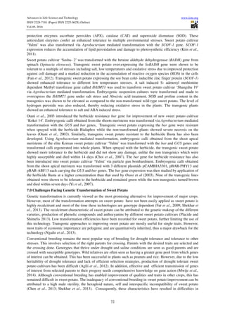 Advances in Life Science and Technology www.iiste.org
ISSN 2224-7181 (Paper) ISSN 2225-062X (Online)
Vol.49, 2016
72
protection enzymes ascorbate peroxides (APX), catalase (CAT) and superoxide dismutase (SOD). These
antioxidant enzymes confer an enhanced tolerance to multiple environmental stresses. Sweet potato cultivar
‘Yulmi’ was also transformed via Agrobacterium mediated transformation with the SCOF-1 gene. SCOF-1
expression reduces the accumulation of lipid peroxidation and damage to photosynthetic efficiency (Kim et al.,
2011).
Sweet potato cultivar ‘Sushu- 2’ was transformed with the betaine aldehyde dehydrogenase (BADH) gene from
spinach (Spinacia oleracea). Transgenic sweet potato over-expressing the SoBADH gene were shown to be
tolerant to a multiple of stresses including salt, low temperatures and oxidative stress due to improved protection
against cell damage and a marked reduction in the accumulation of reactive oxygen species (ROS) in the cells
(Fan et al., 2012). Transgenic sweet potato expressing the soy bean cold- inducible zinc finger protein (SCOF-1)
showed enhanced tolerance to different low temperature stresses. A salt induced S- adenosyl methionine
dependent Methyl transferase gene called IbSIMT1 was used to transform sweet potato cultivar ‘Shangshu 19’
via Agrobacterium mediated transformation. Embryogenic suspension cultures were transformed and made to
overexpress the IbSIMT1 gene under salt stress and Abscisic acid treatment. SOD and proline content in the
transgenics was shown to be elevated as compared to the non-transformed wild type sweet potato. The level of
hydrogen peroxide was also reduced, thereby reducing oxidative stress in the plants. The transgenic plants
showed an enhanced tolerance to salt and ABA induced stress.
Otani et al., 2003 introduced the herbicide resistance bar gene for improvement of new sweet potato cultivar
‘Kokei 14’. Embryogenic calli obtained from the shoots meristems was transformed via Agrobacterium mediated
transformation with the GUS and bar genes, Transgenic sweet potato expressing the bar gene were resistant
when sprayed with the herbicide Bialaphos while the non-transformed plants showed severe necrosis on the
leaves (Otani et al., 2003). Similarly, transgenic sweet potato resistant to the herbicide Basta has also been
developed. Using Agrobacterium mediated transformation, embryogenic calli obtained from the shoot apical
meristems of the elite Korean sweet potato cultivar ‘Yulmi’ was transformed with the bar and GUS genes and
transformed calli regenerated into whole plants. When sprayed with the herbicide, the transgenic sweet potato
showed more tolerance to the herbicide and did not show any damage, unlike the non transgenics which were
highly susceptible and died within 14 days (Choi et al., 2007). The bar gene for herbicide resistance has also
been introduced into sweet potato cultivar ‘Yulmi’ via particle gun bombardment. Embryogenic calli obtained
from the shoot apical meristem was transformed with 3 different plasmids pCAMBIA3301, pBAR-PHY13 and
pBAR-ABF13 each carrying the GUS and bar genes. The bar gene expression was then studied by application of
the herbicide Basta at a higher concentration than that used by Otani et al (2003). Nine of the transgenic lines
obtained were shown to be tolerant to the herbicide and remained green while the non transgenics turned brown
and died within seven days (Yi et al., 2007).
7.0 Challenges Facing Genetic Transformation of Sweet Potato
Genetic transformation is currently viewed as the most promising alternative for improvement of major crops.
However, most of the transformation attempts on sweet potato have not been easily applied as sweet potato is
highly recalcitrant and most of the time these technologies are genotype dependent (Far et al., 2009; Shekhar et
al., 2013). The recalcitrant characteristic of sweet potato can be attributed to the genetic makeup of the different
varieties, production of phenolic compounds and anthocyanins by different sweet potato cultivars (Placide and
Shimelis 2013). Low transformation efficiencies have been recorded for sweet potato, further limiting the use of
this technology. Transgenic approaches to improving sweet potato are mostly useful for single traits. However,
most traits of economic importance are polygenic and are quantitatively inherited, thus a major drawback for the
technology (Ngailo et al., 2013).
Conventional breeding remains the most popular way of breeding for drought tolerance and tolerance to other
stresses. This involves selection of the right parents for crossing. Parents with the desired traits are selected and
the crossing done. Genotypes that thrive under drought and saline conditions are seen as good parents and are
crossed with susceptible genotypes. Wild relatives are often seen as having a greater gene pool from which genes
of interest can be obtained. This has been successful in plants such as peanuts and rice. However, due to the low
heritability of drought tolerance and lack of efficient selection strategies, production of drought tolerant sweet
potato cultivars has been difficult (Agili et al., 2012). In addition, effective and efficient transmission of genes
of interest from selected parents to their progeny needs comprehensive knowledge on gene action (Mwije et al.,
2014). Although conventional breeding has enabled improvement of qualities and traits in other crops, this has
remained difficult in sweet potato. The inadequacy of conventional breeding in sweet potato improvement can be
attributed to a high male sterility, the hexaploid nature, self and interspecific incompatibility of sweet potato
(Chen et al., 2013; Shekhar et al., 2013). Consequently, these characteristics have resulted in difficulties in
 
