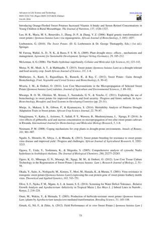 Advances in Life Science and Technology www.iiste.org
ISSN 2224-7181 (Paper) ISSN 2225-062X (Online)
Vol.49, 2016
75
Introducing Orange-Fleshed Sweet Potatoes Increased Vitamin A Intake and Serum Retinol Concentrations in
Young Children in Rural Mozambique. The Journal of Nutrition, 137, 1320–1327.
Luo, H. R., Maria, M. S., Benavides, J., Zhang, D. P., & Zhang, Y. Z. (2006). Rapid genetic transformation of
sweet potato ( Ipomoea batatas Lam ) via organogenesis. African Journal of Biotechnology, 5, 1851–1857.
Loebenstein, G. (2010). The Sweet Potato. (D. G. Loebenstein & Dr. George Thottappilly, Eds.) (1st ed.).
Springer.
M. Farooq, Wahid, A., D., N. K., & Basra, F. S. M. A. (2009). Plant drought stress : effects , mechanisms and
management. Agronomy for Sustainable Development, Springer Verlag (Germany), 29, 185–212.
McLennan, A. G. (2006). The Nudix hydrolase superfamily. Cellular and Molecular Life Sciences, 63, 123–143.
Motsa, N. M., Modi, A. T., & Mabhaudhi, T. (2015). Sweet potato (Ipomoea batatas Lam) as a drought tolerant
and food security crop. South African Journal of Science, 111, 1–8.
Mukherjee, A., Kanti, S., Rajasekhara, K., Ramesh, R., & Ray, C. (2012). Sweet Potato : Gains through
Biotechnology. Fruit, Vegetable and Cereal Science and Biotechnology, 6, 30–42.
Mvuria, J. M., & Ombori, O. (2014). Low Cost Macronutrients in the Micropropagation of Selected Sweet
Potato [Ipomoea batatas Lam] varieties. Journal of Agriculture and Environmental Sciences, 3, 89–101.
Mwanga, R. O. M., Ghislain, M., Kreuze, J., Ssemakula, G. N., & Yencho, C. (2011). Exploiting the use of
biotechnology in sweet potato for improved nutrition and food security : Progress and future outlook. In Agro-
Biotechnology, Biosafety and Seed Systems in Developing Countries (pp. 25–31).
Mwije, A., Mukasa, S. B., Gibson, P., & Kyamanywa, S. (2014). Heritability Analysis of Putative Drought
Adaptation Traits in Sweet potato. African Crop Science Journal, 22, 79–87.
Ndagijimana, V., Kahia, J., Asiimwe, T., Sallah, P. Y., Waweru, B., Mushimiyimana, I., Njenga, P. (2014). In
vitro effects of gibberellic acid and sucrose concentration on micropropagation of two elite sweet potato cultivars
in Rwanda. International Journal for Biotechnology and Molecular Biology Research, 5, 1–6.
Neumann, P. M. (2008). Coping mechanisms for crop plants in drought-prone environments. Annals of Botany,
101, 901–907.
Ngailo, S., Shimelis, H., Sibiya, J., & Mtunda, K. (2013). Sweet potato breeding for resistance to sweet potato
virus disease and improved yield : Progress and challenges. African Journal of Agricultural Research, 8, 3202–
3215.
Ogawa, T., Ueda, Y., Yoshimura, K., & Shigeoka, S. (2005). Comprehensive analysis of cytosolic Nudix
hydrolases in Arabidopsis thaliana. The Journal of Biological Chemistry, 280, 25277–25283.
Ogero, K. O., Mburugu, G. N., Mwangi, M., Ngugi, M. M., & Ombori, O. (2012). Low Cost Tissue Culture
Technology in the Regeneration of Sweet Potato ( Ipomoea batatas Lam ). Research Journal of Biology, 2, 51–
58.
Okada, Y., Saito, A., Nishiguchi, M., Kimura, T., Mori, M., Hanada, K., & Murata, T. (2001). Virus resistance in
transgenic sweet potato [Ipomoea batatas Lam)] expressing the coat protein gene of sweet potato feathery mottle
virus. Theoretical and Applied Genetics, 103, 743–751.
Olive, S. F., Njoka, F. M., Mgutu, A. J., & Anami, S. E. (2014). Screening for Water Deficit Tolerance , Relative
Growth Analysis and Agrobacterium -Infectivity in Tropical Maize [ Zea Mays L .] Inbred Lines in Nairobi ,
Kenya, 2, 218–224.
Otani, M., Wakita, Y., & Shimada, T. (2003). Production of herbicide-resistant sweet potato (Ipomoea batatas
Lam.) plants by Agrobacterium tumefaciens-mediated transformation. Breeding Science, 53, 145–148.
Ozturk, G., Nil, F., & Zihin, A. (2012). Field Performance of in vitro Sweet Potato [ Ipomoea batatas Lam ]
 