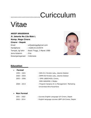 ......................Curicculum
Vitae
Education
• Formal
1995 – 2001 : SDN 011 Pondok Labu, Jakarta Selatan
2000 – 2003 : SMPN 96 Pondok Labu, Jakarta Selatan
2003 – 2006 : -SMA LABSCHOOL Cinere,
-SMA HARAPAN 1 Medan
2008 – 2013 : Program Sarjana (S-1) Management Marketing
Universitas Bina Nusantara
• Non Formal
2001 - 2002 : Courses English Language ILP Cinere, Depok
2003 - 2014 : English language courses LBPP LIA Cinere, Depok
ARIEF ANUGRAHA
Jl. Jakarta No.13a Blok L
Komp. Mega Cinere
Cinere - Depok
Email : arfpadangg@gmail.com
Handphone : +6281311319574
Tempat, tgl lahir : Bukit Tinggi, 3 Maret 1989
Jenis Kelamin : Pria
Kewarganegaraan : Indonesia
 