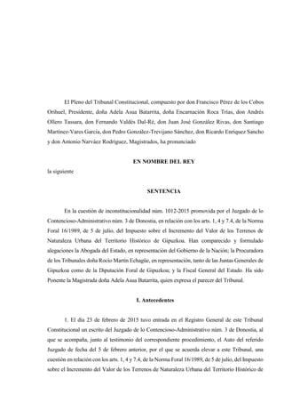 El Pleno del Tribunal Constitucional, compuesto por don Francisco Pérez de los Cobos
Orihuel, Presidente, doña Adela Asua Batarrita, doña Encarnación Roca Trías, don Andrés
Ollero Tassara, don Fernando Valdés Dal-Ré, don Juan José González Rivas, don Santiago
Martínez-Vares García, don Pedro González-Trevijano Sánchez, don Ricardo Enríquez Sancho
y don Antonio Narváez Rodríguez, Magistrados, ha pronunciado
EN NOMBRE DEL REY
la siguiente
SENTENCIA
En la cuestión de inconstitucionalidad núm. 1012-2015 promovida por el Juzgado de lo
Contencioso-Administrativo núm. 3 de Donostia, en relación con los arts. 1, 4 y 7.4, de la Norma
Foral 16/1989, de 5 de julio, del Impuesto sobre el Incremento del Valor de los Terrenos de
Naturaleza Urbana del Territorio Histórico de Gipuzkoa. Han comparecido y formulado
alegaciones la Abogada del Estado, en representación del Gobierno de la Nación; la Procuradora
de los Tribunales doña Rocío Martín Echagüe, en representación, tanto de las Juntas Generales de
Gipuzkoa como de la Diputación Foral de Gipuzkoa; y la Fiscal General del Estado. Ha sido
Ponente la Magistrada doña Adela Asua Batarrita, quien expresa el parecer del Tribunal.
I. Antecedentes
1. El día 23 de febrero de 2015 tuvo entrada en el Registro General de este Tribunal
Constitucional un escrito del Juzgado de lo Contencioso-Administrativo núm. 3 de Donostia, al
que se acompaña, junto al testimonio del correspondiente procedimiento, el Auto del referido
Juzgado de fecha del 5 de febrero anterior, por el que se acuerda elevar a este Tribunal, una
cuestión en relación con los arts. 1, 4 y 7.4, de la Norma Foral 16/1989, de 5 de julio, del Impuesto
sobre el Incremento del Valor de los Terrenos de Naturaleza Urbana del Territorio Histórico de
 