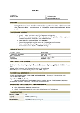 RESUME
S.ASRITHA +919480124254
* sasritha.s@gmail.com
OBJECTIVE
Looking for challenge career, which demands the best of my professional abilities and technical skills to
work in a position where I can contribute to the company and enhance my professional & personal
growth.
PROFESSIONAL SUMMARY
• Around 1 year of experience in UNITRAX application development.
• Experience in various stages of software development life cycle that includes requirement
analysis, development, testing, bug fixing and maintenance.
• Have experience in using language such as COBOL.
• Positive attitude towards learning new things and acquiring more knowledge.
• Good analytical, problem solving and communication skills.
• Trained in Mainframes. Worked on AS400 Technology.
TECHNICAL SKILLS
Operating System Windows XP
Programming Languages Cobol, java, C ,C++
Web Technologies XML,HTML
Database DBMS, MYSQL,ORACLE
Technologies Mainframe,AS400
EDUCATIONAL QUALIFICATION
Qualification: Bachelor of Engineering in Computer Science and Engineering (BE) with 68.86% in the year
2010.
College: Ballari Institute of Technology and Management (BITM), Bellary.
University: Vishweshwariah Technological University (VTU), Belgaum.
PROFESSIONAL EXPERIENCE
Worked as Software Engineer Trainee in L&T InfoTech Chennai, a Banking and Finance domain from
February 2011 to May 2012.
Project Client: CITI Bank, Canada.
L&T InfoTech is a global IT services and solutions provider. Its range of offerings spans Application
Development, Application outsourcing, SAP services, oracle services etc
PROJECT IMPLEMENTATION SKILLS AND EXPERIENCE
• Clear understanding of the core business logic.
• Able to efficiently understand the requirements and enhancements for the project.
PROJECT DETAILS
PROJECT NAME FSTI
CLIENT CITI BANK (CANADA)
ENVIRONMENT Cobol,DB2,AS400 Technology etc
 