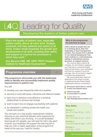 Leading for Quality
Developing the leaders of better patient care
“	Place the quality of patient care, especially
patient safety, above all other aims. Engage,
empower, and hear patients and carers at all
times. Foster whole-heartedly the growth and
development of all staff, including their ability
and support to improve the processes in
which they work.”
	Don Berwick KBE, MD, MPP, FRCP, President,
Institute for Healthcare Improvement
Who is the programme
for and how to apply
L4Q is aimed at people who are
in or thinking about, their first
leadership or team management
position. You may be from a clinical
or non-clinical background. Your
work could be in a commissioning
setting, in clinical/care service
provision, or support services
You must be able to attend all
modules, be committed to applying
your learning to a practical quality
improvement issue in your workplace,
and have the support of your line
manager. (You do not need a degree
to access this programme).
We would particularly welcome
applications from those involved
in implementing the Patient Safety
Collaborative priority workstreams.
All sessions will be held at a central
location near Gatwick Airport
Optional overnight
accommodation is available
To apply please visit
http://leading4quality.eventbrite.co.uk
Key dates
Module 1
Mon 27  Tues 28 Apr – 2015
Module 2
Mon 15  Tues 16 Jun – 2015
Module 3
Tues 29  Wed 30 Sept – 2015
Module 4
Fri 20 Nov – 2015
See over for further details
Programme overview
This programme will provide you with the leadership
skills to identify and successfully implement quality
improvements in patient care.
You will:
develop your own leadership skills and qualities
become a more self aware, influential and effective leader
learn how to become more effective in building
relationships to achieve real change
want to learn how to engage successfully with patients
be interested in working across the health and
social care system
You will work on a real quality improvement initiative,
drawing on your practical relevant work experience to
reflect and inform your thinking. In a small facilitated
learning set of 5 people, you will meet for half a day each
module; your facilitator will support the learning set to
help you with in-depth application of the programme
ideas to the way you ‘Lead for Quality’.
 