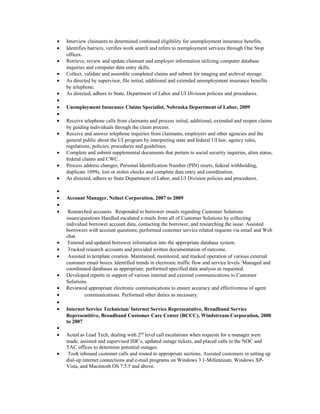 • Interview claimants to determined continued eligibility for unemployment insurance benefits.
• Identifies barriers, verifies work search and refers to reemployment services through One Stop
offices.
• Retrieve, review and update claimant and employer information utilizing computer database
inquiries and computer data entry skills.
• Collect, validate and assemble completed claims and submit for imaging and archival storage.
• As directed by supervisor, file initial, additional and extended unemployment insurance benefits
by telephone.
• As directed, adhere to State, Department of Labor and UI Division policies and procedures.
•
• Unemployment Insurance Claims Specialist, Nebraska Department of Labor, 2009
•
• Receive telephone calls from claimants and process initial, additional, extended and reopen claims
by guiding individuals through the claim process.
• Receive and answer telephone inquiries from claimants, employers and other agencies and the
general public about the UI program by interpreting state and federal UI law, agency rules,
regulations, policies, procedures and guidelines.
• Complete and submit supplemental documents that pertain to social security inquiries, alien status,
federal claims and CWC.
• Process address changes, Personal Identification Number (PIN) resets, federal withholding,
duplicate 1099s, lost or stolen checks and complete data entry and coordination.
• As directed, adhere to State Department of Labor, and UI Division policies and procedures.
•
• Account Manager, Nelnet Corporation, 2007 to 2009
•
• Researched accounts. Responded to borrower emails regarding Customer Solutions
issues/questions Handled escalated e-mails from all of Customer Solutions by collecting
individual borrower account data, contacting the borrower, and researching the issue. Assisted
borrowers with account questions, performed customer service related requests via email and Web
chat.
• Entered and updated borrower information into the appropriate database system.
• Tracked research accounts and provided written documentation of outcome.
• Assisted in template creation. Maintained, monitored, and tracked operation of various external
customer email boxes. Identified trends in electronic traffic flow and service levels. Managed and
coordinated databases as appropriate; performed specified data analysis as requested.
• Developed reports in support of various internal and external communications to Customer
Solutions.
• Reviewed appropriate electronic communications to ensure accuracy and effectiveness of agent
• communications. Performed other duties as necessary.
•
• Internet Service Technician/ Internet Service Representative, Broadband Service
Representitive, Broadband Customer Care Center (BCCC), Windstream Corporation, 2000
to 2007
•
• Acted as Lead Tech, dealing with 2nd
level call escalations when requests for a manager were
made, assisted and supervised ISR’s, updated outage tickets, and placed calls to the NOC and
TAC offices to determine potential outages.
• Took inbound customer calls and routed to appropriate sections. Assisted customers in setting up
dial-up internet connections and e-mail programs on Windows 3.1-Millennium, Windows XP-
Vista, and Macintosh OS 7.5.5 and above.
 