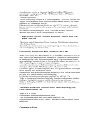 • Assisted customers in setting up Asymmetric Digital Subscriber Line (ADSL) internet
connections and e-mail programs on Windows 95-Millennium, Windows XP-Vista, and
Macintosh OS 7.5.5 and above.
• Answered customer e-mail.
• Handled troubleshooting dial-up and ADSL connection problems. That included familiarity with
Windows Dial-up Networking settings and Network settings, as well as familiarity with Modem
and Ethernet card troubleshooting protocols.
• Did programming and troubleshooting of routers sent to the BCCC by customers to determine
hardware or software errors, and provided advice as to what corrective steps need to be taken to
resolve issues.
• Had experience in troubleshooting basic networks connected to broadband connections.
Dispatched physical line or network connection repair tickets as needed.
•
◦ Field Operations Supervisor, United States Department of Commerce, Bureau of the
Census, 1999 to 2000
◦
• Administered exams for the positions of Census Enumerator, Office Clerk, and other positions
within the Census Bureau.
• Was initial contact at various sites to set up advertising privileges for Census advertisements, as
well as to set-up testing sites for census exams.
•
• Governor’s Policy Research Advisor, Public Safety Division, 1998 to 1999
•
• Worked as inter-agency Policy Advisor between the Governor’s Office and all agencies under the
Public Safety Division, which included: the State Patrol, the Department of Correctional Services,
the State Fire Marshal’s office, the Crime Commission, and the Department of Motor Vehicles.
• Acted as a facilitator/coordinator between the Governor’s Office and extra-state agencies, i.e.: the
Office of Justice Programs, on subjects of interest to both parties.
• Answered constituent inquiries on the functions of any state agencies or the Governor’s position
on any given subject related to Public Safety via phone calls, e-mail, or letters.
• Reviewed and approved or disapproved legislative Rules and Regulations submittals, checking for
obvious procedural errors or controversial material.
• Reviewed files of parole & pardon petitioners and provided advice to the Parole & Pardons Board
on whether or not to parole or pardon a particular individual.
• Provided basic operating systems maintenance to staff on Win95 and Win98 PC’s.
• Worked on cleaning-up and streamlining Public Safety library for next administration, including
attaching previous legislation to relevant Legislative Proposals for ease of reference.
• Worked on the Policy Research Office Fact Book with regard to Public Safety issues for the new
Governor’s perusal.
•
• Nebraska State Patrol Criminal Identification Division Intern at Patrol Headquarters,
Lincoln, Nebraska, Summer, 1995.
•
• Worked on NCIC Systems.
• Filed fingerprints and learned Henry classification system.
• Typed and entered FBI reports, Field Officer reports, and Red Top Cards
• Filed photographs and learned to search via S.I.D., Social Security numbers, and other means of
classification.
•
•
• Community Activities:
 