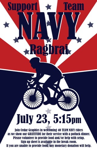 Join Cedar Graphics in welcoming 40 TEAM NAVY riders
as we show our GRATITUDE for their service with a potluck dinner.
Please volunteer to provide food and/or help with setup.
Sign up sheet is available in the break room.
If you are unable to provide food, any monetary donation will help.
TeamSupport
Ragbrai
NAVYNAVY
July 23, 5:15pm
 