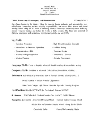 Daniel J. Nieto
864 Kennedy Blvd. Apt 32
Bayonne, NJ 07002
(201) 275-6905
DanielJ.Nieto87@gmail.com
United States Army Paratrooper: 11B Team Leader 02/2009-04/2013
As a Team Leader in the Infantry I lead by example having authority and responsibility over
subordinates, counseling soldiers on daily responsibilities and duties. Give written and verbal
warning before taking UCMJ action. Conducting Infantry Paratrooper day to day duties, including
mission weapons training and tactics for twenty to thirty soldiers. My duties also consisted of
Airborne operations land navigation, troop tactical patrols, and unit SOPs.
Key Skills:
- Executive Protection - High Threat Protection Specialist
- International & Domestic Operations - Problem Solving
- Communications skills - Customer Service
- Mission Package Preparation - Surveillance Detection
- Mission Planning - Security Assessments
Language Skills:Fluent in Spanish, advanced Spanish reading & intermediate writing
Computer Skills: Proficient in Microsoft Office (Word, PowerPoint, Outlook)
Education: New Jersey City University (BA in National Security Studies) GPA: 3.0
Board Member of Student Veteran Organization
Mira Costa College- High Threat Protection Specialist Training Program
Certifications:Certified CPR/AED for Professional Rescuer NAEMT
& Licenses TCCC (Tactical Combat Casualty Care NAEMT) SORA License
Recognition & Awards: -Army Good Conduct Metal -National Defense Service Medal
-Global War on Terrorism Service Medal -Army Service Medal
-Parachutist Badge -Expert Marksmanship Badge
 