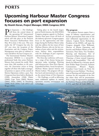 32 BC Shipping News May 2016
PORTS
P
ort Expansion — The Challenges
will form the central theme of
the upcoming 10th
International
Harbour Masters’ Association Congress
which will take place at the Pinnacle
Hotel Vancouver Harbourfront from
May 30 to June 2 this year. This year
marks the 10th
Congress but also the
20th
year since the inception of the
Association and the Congress Project
Management team plan to celebrate in
style and deliver the best Congress yet.
The International Harbour Masters’
Association (IHMA) is a non-profit
professional body that unites Harbour
Masters from around the world. With
more than 200 members in 40 coun-
tries, the Association strives to bring
together all those who hold a manager-
ial position in aspects of the control of
Marine Operations within a port. Past
Congresses have been held in Reykjavik
(1996), Amsterdam (1998), Dubai
(2000), Cape Town (2002), Bremen
(2004), Malta (2006), St Petersburg
(2008), Perth (2010), Cork (2012) and
Bruges (2014).
Taking place in the fourth largest
port in North America, the 2016 IHMA
Congress program appeals to Harbour
Masters from ports across all levels of
the industry spectrum. Congress papers
focus on the opportunities and chal-
lenges facing the Harbour Master today
and also address the key issues of how
Harbour Masters, who are the key cus-
todians of port safety and the environ-
ment, balance these responsibilities
with the challenges of port expansion
and increasing vessel size.
The three-day conference will exam-
ine a range of key themes facing port
operators today including; Planning
and Infrastructure, How Ports Operate
Expanded Facilities, Social Acceptance,
Harbour Master Special Interest and
Marine Labour. The program will out-
line local and international case studies
on the central theme of Port Expansion
— The Challenges, as well as delivering
more traditional updates in marine
operations, security, environment and
technology.
The program
The program features papers from a
range of industry representatives and
keynote presentations from some of the
most influential organizations in the
industry. Captain Kevin Richardson,
President of the IHMA, will open the
Congress alongside Chris Wellstood,
Director of Marine Operations and
Security and Harbour Master at Port of
Vancouver. Peter Xotta, Vice President,
Planning and Operations, Port of
Vancouver, will give a keynote address on
‘Charting a Course toward Long-term
Growth and Sustainability.’ This will
shortly be followed by a keynote speech
from RAdm Roger Girouard, Assistant
Commissioner, Western Region,
Canadian Coast Guard, on ‘From the
High Seas to your Harbour.’ The discus-
sion on Planning and Infrastructure will
continue for the remainder of the first
day where there will be presentations
from a range of organizations including
the Harbour Masters of Port of Québec
(CAN) and Port of Cork (IRE), the
Upcoming Harbour Master Congress
focuses on port expansion
By Niamh Horan, Project Manager, IHMA Congress 2016
 