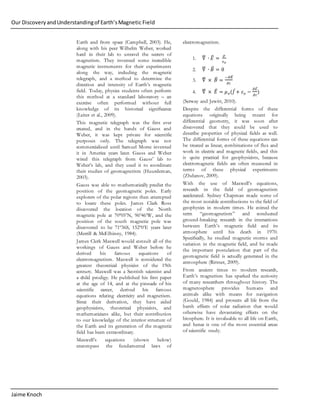 Our DiscoveryandUnderstandingof Earth’sMagnetic Field
Jaime Knoch
Earth and from space (Campbell, 2003). He,
along with his peer Wilhelm Weber, worked
hard in their lab to unravel the secrets of
magnetism. They invented some incredible
magnetic instruments for their experiments
along the way, including the magnetic
telegraph, and a method to determine the
direction and intensity of Earth’s magnetic
field. Today, physics students often perform
this method at a standard laboratory – an
exercise often performed without full
knowledge of its historical significance
(Leiter et al., 2009).
This magnetic telegraph was the first ever
created, and in the hands of Gauss and
Weber, it was kept private for scientific
purposes only. The telegraph was not
commercialized until Samuel Morse invented
it in America years later. Gauss and Weber
wired this telegraph from Gauss’ lab to
Weber’s lab, and they used it to coordinate
their studies of geomagnetism (Huurdeman,
2003).
Gauss was able to mathematically predict the
position of the geomagnetic poles. Early
explorers of the polar regions then attempted
to locate these poles. James Clark Ross
discovered the location of the North
magnetic pole at 70º05’N, 96º46’W, and the
position of the south magnetic pole was
discovered to be 71º36S, 152º0’E years later
(Merrill & McElhinny, 1984).
James Clerk Maxwell would consult all of the
workings of Gauss and Weber before he
derived his famous equations of
electromagnetism. Maxwell is considered the
greatest theoretical physicist of the 19th
century. Maxwell was a Scottish scientist and
a child prodigy. He published his first paper
at the age of 14, and at the pinnacle of his
scientific career, derived his famous
equations relating electricity and magnetism.
Since their derivation, they have aided
geophysicists, theoretical physicists, and
mathematicians alike, but their contribution
to our knowledge of the interior structure of
the Earth and its generation of the magnetic
field has been extraordinary.
Maxwell’s equations (shown below)
encompass the fundamental laws of
electromagnetism.
1. ∇⃑⃑⃑ ∙ 𝐸⃑⃑ =
𝜌
𝜀 𝑜
2. ∇⃑⃑⃑ ∙ 𝐵⃑⃑ = 0
3. ∇⃑⃑⃑ × 𝐵⃑⃑ =
−𝜕𝐵⃑⃑
𝜕𝑡
4. ∇⃑⃑⃑ × 𝐸⃑⃑ = 𝜇 𝑜(𝐽⃑+ 𝜀 𝑜 −
𝜕𝐸⃑⃑
𝜕𝑡
)
(Serway and Jewitt, 2010).
Despite the differential forms of these
equations originally being meant for
differential geometry, it was soon after
discovered that they could be used to
describe properties of physical fields as well.
The differential forms of these equations can
be treated as linear, combinations of flux and
work in electric and magnetic fields, and this
is quite practical for geophysicists, because
electromagnetic fields are often measured in
terms of these physical experiments
(Zhdanov, 2009).
With the use of Maxwell’s equations,
research in the field of geomagnetism
accelerated. Sydney Chapman made some of
the most notable contributions to the field of
geophysics in modern times. He coined the
term “geomagnetism” and conducted
ground-breaking research in the interactions
between Earth’s magnetic field and its
atmosphere until his death in 1970.
Specifically, he studied magnetic storms and
variation in the magnetic field, and he made
the important postulation that part of the
geomagnetic field is actually generated in the
atmosphere (Rittner, 2009).
From ancient times to modern research,
Earth’s magnetism has sparked the curiosity
of many researchers throughout history. The
magnetosphere provides humans and
animals alike with means for navigation
(Gould, 1984) and protects all life from the
harsh effects of solar radiation that would
otherwise have devastating effects on the
biosphere. It is invaluable to all life on Earth,
and hence is one of the most essential areas
of scientific study.
 