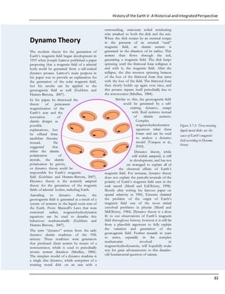 Historyof the Earth V: A Historical andIntegratedPerspective
83
Dynamo Theory
The modern theory for the generation of
Earth’s magnetic field began development in
1919 when Joseph Larmor published a paper
proposing that a magnetic field of a celestial
body could be generated from a self-excited
dynamo process. Larmor’s main purpose in
his paper was to provide an explanation for
the generation of the solar magnetic field,
but his results can be applied to the
geomagnetic field as well (Gubbins and
Herrero-Bervera, 2007).
In his paper, he dismissed the
theory of permanent
magnetization of the
Earth’s core and the
convection of
electric charges as
possible
explanations, but
he offered three
candidate theories
instead. He
suggested that
either the electric
polarization of
crystals, the electric
polarization by gravity,
or dynamo theory could be
responsible for Earth’s magnetic
field (Gubbins and Herrero-Bervera, 2007).
Dynamo theory is the currently accepted
theory for the generation of the magnetic
fields of celestial bodies, including Earth.
According to dynamo theory, the
geomagnetic field is generated as a result of a
system of currents in the liquid outer core of
the Earth. From Maxwell’s Laws that were
examined earlier, magnetohydrodynamic
equations can be used to describe this
behaviour mathematically (Gubbins and
Herrero-Bervera, 2007).
The term “dynamo” comes from the early
dynamo electric machines of the 19th
century. These machines were generators
that produced direct current by means of a
commentator, which is used to periodically
reverse current direction (Schellen, 1884).
The simplest model of a dynamo machine is
a single disc dynamo, which comprises of a
rotating metal disk on an axis with a
surrounding, stationary coiled conducting
wire attached to both the disk and the axis.
When the disk rotates by an external torque
in the presence of an external “seed”
magnetic field, an electric current is
generated in the direction of its radius. This
current then flows through the coil,
generating a magnetic field. The disk keeps
spinning until the frictional force collapses it
and with it, the magnetic field. After the
collapse, the disc resumes spinning because
of the loss of the frictional force that came
with the loss of the field. The frictional force
then slowly builds up again over time, and
this process repeats itself periodically due to
the commutator (Schellen, 1884).
Similar to this, the geomagnetic field
could be generated by a self-
exciting dynamo, except
with fluid currents instead
of electric currents.
Complex
magnetohydrodynamic
equations relate these
forces and can be used
to analyze a dynamo
model (Vasquez et al.,
2010).
Dynamo theory, while
still widely accepted, is still
in development, and has not
yet managed to explain all of
the observed effects of Earth’s
magnetic field. For instance, dynamo theory
does not explain the periodic reversals of the
polarity of Earth’s magnetic field seen in the
rock record (Merril and EcElhinny, 1998).
Shortly after writing his famous paper on
special relativity in 1905, Einstein declared
the problem of the origin of Earth’s
magnetic field one of the most critical
unsolved problems in physics (Merril and
McElhinny, 1984). Dynamo theory is a close
fit to our observations of Earth’s magnetic
field throughout history, however it is still far
from a plausible argument to fully explain
the variation and generation of the
geomagnetic field. Further research in years
to come, especially in the complex
mathematics involved in
magnetohydrodynamics, will hopefully make
way for great advancements to this decades-
old fundamental question of science.
Figure 3.7.3: These rotating
liquid metal disks are the
cause of Earth’s magnetic
field according to Dynamo
theory.
 