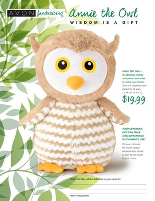 Annie the Owl
W I S D O M I S A G I F T
Annie the Owl will be delivered in your name to:
Name of Organization
ANNIE THE OWL—
an adorable, cuddly
companion who loves
to make new friends.
Ultra-soft polyester plush,
perfect for all ages.
13" H x 9" W x 6" D.
$19.99
YOUR GENEROUS
GIFT CAN MAKE
A BIG DIFFERENCE
IN SOMEONE’S LIFE!
Choose to donate
the money raised,
Annie the Owl herself,
or both to the charity
of your choice.
 