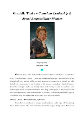 Graziella Thake – Conscious Leadership &
Social Responsibility Pioneer
“Beliefs define life.”
Graziella Thake
Bio
Graziella Thake is the thirteenth transformational leader who I chose to add to this
book, Transformational Leaders. I connected with Graziella deeply – a combination of her
inspirational story and our ability to relate as powerful women. So, it seemed not only
logical, but synchronous, to add Graziella to this unique, extraordinary blend of leaders.
Graziella‟s story gave me the opportunity to look back over my own life and see how I have
woken up my desire for social contribution. This story has the power to stir people to want
to be part of humanity, stare the human race in the face – for all its bright and dark aspects
– and bring about a new awareness of the power of socially responsibility.
Raised Under a Humanitarian Influence
Graziella was introduced to being a transformational leader right off the starting
block. With parents who were diplomats, Graziella, despite being Italian-Maltese in
 
