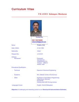 Curriculum Vitae
P R A B H U Kulangara Bhaskaran
_____________________________________________________________
Name: Prabhu. K.B.
Date of Birth: 21-02-1950
Nationality: Indian
Passport No. U 519157
Address:
 Permanent Pranavam,
Kannapuram,
Chettupuzha.P.O.,
Thrissur - 680012
Kerala. India
Educational Qualification:
 Technical Diploma in Electrical Engineering
 Academic M.A. (Master of Arts in Economics)
 Other Proficient in Visual Basic Programming
Office Excel, Word etc.
AUTOCAD
Holding valid UAE Driving License.
Languages known: English, Hindi & Malayalam
Objective:A challenging and rewarding position as an Electrical & Instrumentation Estimator.
__________________________________________________________________________________
Contact No.
0091 7025766998
reliancekb@gmail.com
1
 
