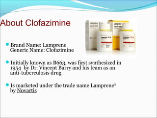 About Clofazimine
Brand Name: Lamprene
Generic Name: Clofazimine
Initially known as B663, was first synthesized in
1954 by Dr. Vincent Barry and his team as an
anti-tuberculosis drug
Is marketed under the trade name Lamprene®
by Novartis
 