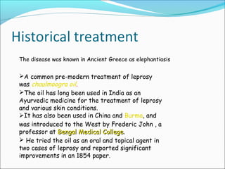 The disease was known in Ancient Greece as elephantiasis
A common pre-modern treatment of leprosy
was chaulmoogra oil.
The oil has long been used in India as an
Ayurvedic medicine for the treatment of leprosy
and various skin conditions.
It has also been used in China and Burma, and
was introduced to the West by Frederic John , a
professor at Bengal Medical CollegeBengal Medical College.
 He tried the oil as an oral and topical agent in
two cases of leprosy and reported significant
improvements in an 1854 paper.
 