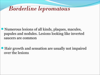 Numerous lesions of all kinds, plaques, macules,
papules and nodules. Lesions looking like inverted
saucers are common
Hair growth and sensation are usually not impaired
over the lesions
Borderline lepromatous
 