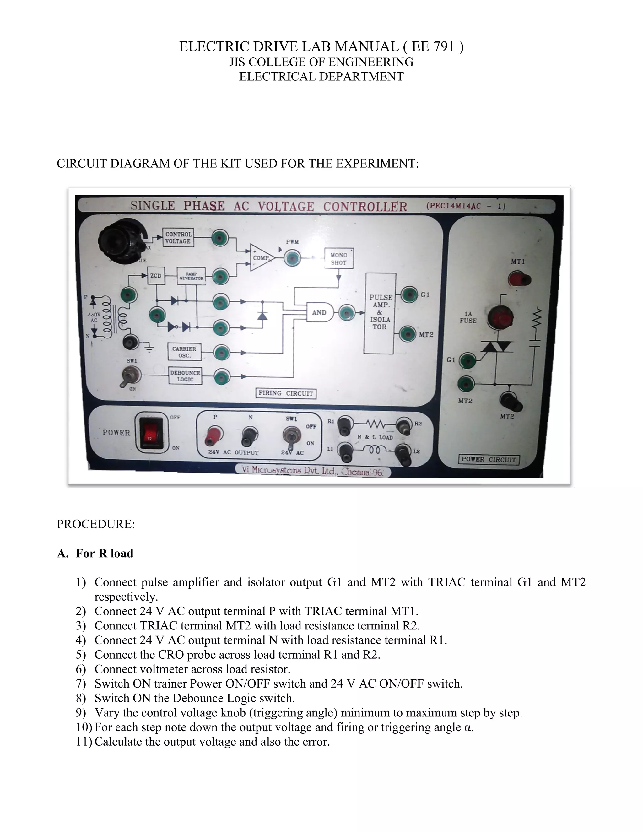 ELECTRIC
JIS COLLEGE OF ENGINEERING
ELECTRICAL DEPARTMENT
CIRCUIT DIAGRAM OF THE KIT USED FOR THE EXPERIMENT:
PROCEDURE:
A. For R load
1) Connect pulse amplifier and isolator output
respectively.
2) Connect 24 V AC output terminal P with TRIAC terminal MT1.
3) Connect TRIAC terminal MT2 with load resistance terminal R2.
4) Connect 24 V AC output terminal N wi
5) Connect the CRO probe across load terminal R1 and R2.
6) Connect voltmeter across load resistor.
7) Switch ON trainer Power ON/OFF switch and 24 V AC ON/OFF switch.
8) Switch ON the Debounce Logic switch.
9) Vary the control voltage knob
10) For each step note down the output voltage and firing or triggering angle α.
11) Calculate the output voltage and also the error.
ELECTRIC DRIVE LAB MANUAL ( EE 791 )
JIS COLLEGE OF ENGINEERING
ELECTRICAL DEPARTMENT
CIRCUIT DIAGRAM OF THE KIT USED FOR THE EXPERIMENT:
Connect pulse amplifier and isolator output G1 and MT2 with TRIAC terminal G1 and MT2
Connect 24 V AC output terminal P with TRIAC terminal MT1.
Connect TRIAC terminal MT2 with load resistance terminal R2.
Connect 24 V AC output terminal N with load resistance terminal R1.
Connect the CRO probe across load terminal R1 and R2.
Connect voltmeter across load resistor.
Switch ON trainer Power ON/OFF switch and 24 V AC ON/OFF switch.
Switch ON the Debounce Logic switch.
knob (triggering angle) minimum to maximum step by step.
For each step note down the output voltage and firing or triggering angle α.
Calculate the output voltage and also the error.
G1 and MT2 with TRIAC terminal G1 and MT2
minimum to maximum step by step.
 
